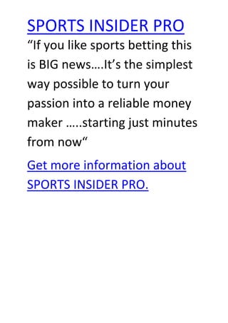 “If you like sports betting this is BIG news….It’s the simplest way possible to turn your passion into a reliable money maker …..starting just minutes from now“ Get more information about SPORTS INSIDER PRO. 