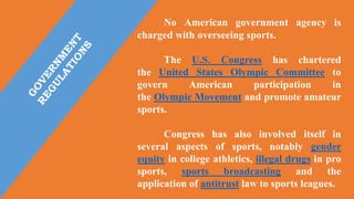 No American government agency is
charged with overseeing sports.
The U.S. Congress has chartered
the United States Olympic Committee to
govern American participation in
the Olympic Movement and promote amateur
sports.
Congress has also involved itself in
several aspects of sports, notably gender
equity in college athletics, illegal drugs in pro
sports, sports broadcasting and the
application of antitrust law to sports leagues.
 