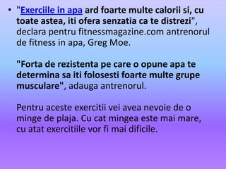 "Exerciile in apaardfoartemultecaloriisi, cu toateastea, itioferasenzatia ca tedistrezi", declarapentru fitnessmagazine.com antrenorul de fitness in apa, Greg Moe. "Forta de rezistentape care o opuneapatedeterminasaitifolosestifoartemultegrupemusculare", adaugaantrenorul. Pentruacesteexercitiiveiaveanevoie de o minge de plaja. Cu cat mingeaestemai mare, cu atatexercitiilevorfimaidificile.