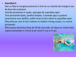 Exercitiul 5Stai cu fata la margineapiscineisi tine-te cu mainile de marginesau de bara de sustinere.Intindepicioarele in spate, aproape de suprafataapei.Tine picioarelelipite, perfect drepte, silovesteapa cu putere (asemeneaunuidelfin), astfelincatsafacivaluri la suprafataapei.Miscarilepe care le facitrebuiesaimpliceintregcorpul, nu numaipicioarele.Efectueazaexercitiultimp de 30 de secunde, iardaca nu rezistiatat, separapicioarelesimisca-le pe rand in sussi in jos.