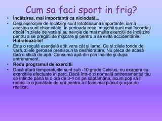 Cum safaci sport in frig?Încălzirea, mai importantă ca niciodată...Deşi exerciţiile de încălzire sunt întotdeauna importante, iarna acestea sunt chiar vitale. În perioada rece, muşchii sunt mai încordaţi decât în zilele de vară şi au nevoie de mai multe exerciţii de încălzire pentru a se pregăti de mişcare şi pentru a se evita accidentările.Hidratează-te!Este o regulă esenţială atât vara cât şi iarna. Ca şi zilele toride de vară, zilele geroase predispun la deshidratare. Nu pleca de acasă fără o sticlă de apă. Consumă apă din plin înainte şi dupa antrenament.Redu programul de exercitiiDacă afară temperaturile sunt sub -10 grade Celsius, nu exagera cu exerciţiile efectuate în parc. Dacă într-o zi normală antrenamentul tău se întinde până la o oră de 3-4 ori pe săptămână, acum poţi să îl reduci la o jumătate de oră pentru a-l face mai plăcut şi uşor de realizat. 