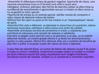        •Exercitiileitielibereazamintea de ganduri negative. Sporturile de viteza, care necesitaconcentrare (cum arfitenisul) sunt utile in acestsens.•Alergatul, ciclismul, patinajul, deciforme de exercitiusolitarvaoferatimpsavaeliberati de resentimentesiagresivitatesaupursisimpluvaoferasansasa nu vaganditi la nimic special.•Sporturile de echipa au un avantaj special: satisfacnevoia de companiesireducstarea de depresieindusa de izolare.•Efortulfizic din sport vaajutasafitimaicreativisiva "improspateaza" starea de spirit.•Exercitiulfiziceste o eliberare: vaoboseste in sensul bun al cuvantului, reduce tensiuneamusculara, calmeazasioferasansaunuisomn de calitate.•Exercitiilestimuleazasecretia de serotonina in creier, o substanta care contribuie la inducereauneisenzatii de relaxaresisatisfactie.Este binesaalegetiaceleexercitii care vi se potrivescsivaplac, savastabilitiobiectiverealiste, sacrestetigradatefortulsisafaceti loc antrenamentuluisportiv in viatavoastra. Efortulfizicefectuatzilnic are o multime de beneficiipe plan fizicsipsihicsivapoatescoate din starea de stressidepresie.In plus fata de exercitiifizice, un numar de tehnici de relaxareva pot fi de ajutor in lupta cu stresul: meditatia, tratamentulautogen (adicasainvatatisarelaxatipe rand a fiecaruimuschi din corp), vizualizareaunorimaginilinistitoare, ascultareamuzicii de relaxare. Invatatisavacoordonatisicontrolatirespiratia