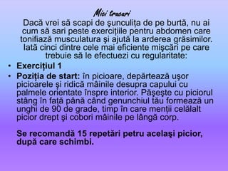 MicitrucuriDacă vrei să scapi de şunculiţa de pe burtă, nu ai cum să sari peste exerciţiile pentru abdomen care tonifiază musculatura şi ajută la arderea grăsimilor. Iată cinci dintre cele mai eficiente mişcări pe care trebuie să le efectuezi cu regularitate: Exerciţiul 1Poziţia de start: în picioare, depărtează uşor picioarele şi ridică mâinile desupra capului cu palmele orientate înspre interior. Păşeşte cu piciorul stâng în faţă până când genunchiul tău formează un unghi de 90 de grade, timp în care menţii celălalt picior drept şi cobori mâinile pe lângă corp. Se recomandă 15 repetări petru acelaşi picior, după care schimbi.