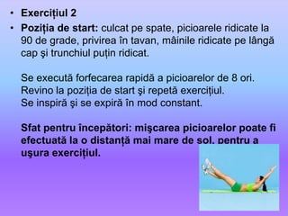 Exerciţiul 2Poziţia de start: culcat pe spate, picioarele ridicate la 90 de grade, privirea în tavan, mâinile ridicate pe lângă cap şi trunchiul puţin ridicat. Se execută forfecarea rapidă a picioarelor de 8 ori.Revino la poziţia de start şi repetă exerciţiul.Se inspiră şi se expiră în mod constant.Sfat pentru începători: mişcarea picioarelor poate fi efectuată la o distanţă mai mare de sol, pentru a uşura exerciţiul. 