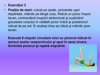 Exerciţiul 3Poziţia de start: culcat pe spate, picioarele uşor depărtate, mâinile pe lângă corp. Ridică un picior înspre tavan, contractând muşchii abdominali şi susţinând greutatea corpului în celălalt picior îndoit şi posteriorul ridicat de pe sol. În acelaşi timp se ridică şi mâinile spre tavan.Execută 8 mişcări circulare mici cu piciorul ridicat în sensul acelor ceasornicului şi apoi în sens invers. Schimbă piciorul şi repetă mişcările