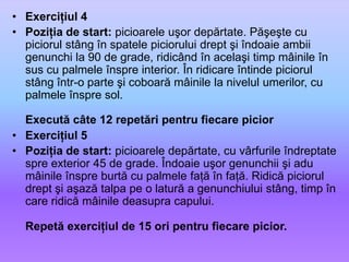 Exerciţiul 4Poziţia de start: picioarele uşor depărtate. Păşeşte cu piciorul stâng în spatele piciorului drept şi îndoaie ambii genunchi la 90 de grade, ridicând în acelaşi timp mâinile în sus cu palmele înspre interior. În ridicare întinde piciorul stâng într-o parte şi coboară mâinile la nivelul umerilor, cu palmele înspre sol.Execută câte 12 repetări pentru fiecare piciorExerciţiul 5Poziţia de start: picioarele depărtate, cu vârfurile îndreptate spre exterior 45 de grade. Îndoaie uşor genunchii şi adu mâinile înspre burtă cu palmele faţă în faţă. Ridică piciorul drept şi aşază talpa pe o latură a genunchiului stâng, timp în care ridică mâinile deasupra capului.Repetă exerciţiul de 15 ori pentru fiecare picior. 