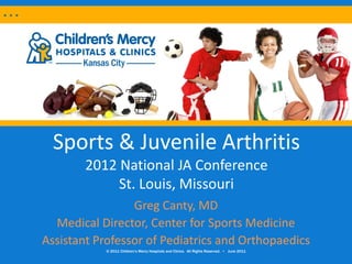 Sports & Juvenile Arthritis
        2012 National JA Conference
             St. Louis, Missouri
                 Greg Canty, MD
  Medical Director, Center for Sports Medicine
Assistant Professor of Pediatrics and Orthopaedics
           © 2011 Children’s Mercy Hospitals and Clinics. All Rights Reserved. • June 2011
 