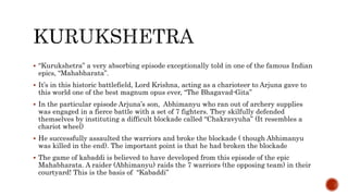  “Kurukshetra” a very absorbing episode exceptionally told in one of the famous Indian
epics, “Mahabharata”.
 It’s in this historic battlefield, Lord Krishna, acting as a charioteer to Arjuna gave to
this world one of the best magnum opus ever, “The Bhagavad-Gita”
 In the particular episode Arjuna’s son, Abhimanyu who ran out of archery supplies
was engaged in a fierce battle with a set of 7 fighters. They skilfully defended
themselves by instituting a difficult blockade called “Chakravyuha” (It resembles a
chariot wheel)
 He successfully assaulted the warriors and broke the blockade ( though Abhimanyu
was killed in the end). The important point is that he had broken the blockade
 The game of kabaddi is believed to have developed from this episode of the epic
Mahabharata. A raider (Abhimanyu) raids the 7 warriors (the opposing team) in their
courtyard! This is the basis of “Kabaddi”
 