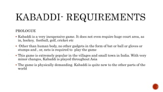 PROLOGUE
 Kabaddi is a very inexpensive game. It does not even require huge court area, as
in, hockey, football, golf, cricket etc
 Other than human body, no other gadgets in the form of bat or ball or gloves or
stumps and , or, nets is required to play the game
 This game is extremely popular in the villages and small town in India. With very
minor changes, Kabaddi is played throughout Asia
 The game is physically demanding. Kabaddi is quite new to the other parts of the
world
 