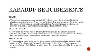 TEAMS
 Though each team can have a total of 12 players, only 7 are allowed into the
playing arena the balance 5 players will sit out during the course of the play, only
the leader of the team can speak to his player. No other player is allowed to
instruct command, share or generally speak to any other player
PLAY DURATION
 There shall be two halves of 20 minutes duration. In the case of ladies or
children’s kabaddi, there shall be two halves of 15 minutes duration each. Once
the first half is over, the team are entitled to a rest of 5 minutes
THE WINNER
 The team that score more points when game ends is declared the winner. In the
event of a Tie there shall be two 5 minutes duration of play. Even after 50
minutes of play, if still there is a tie, team that scored first shall be declared the
winner
 