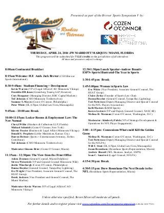 THURSDAY, APRIL 24, 2014 /JW MARRIOTT MARQUIS / MIAMI, FLORIDA
This program will be submitted for 7 CLE credits in the jurisdiction of all attendees
All times and presenters subject to change
8:00am Continental Breakfast
8:15am Welcome: H.E Amb. Jack Brewer (CEO-Brewer
Sports International)
8:30-9:45am: Stadium Financing + Development
Kevin Warren (VP of Legal Affairs/CAO Minnesota Vikings)
Franklin DR Jones (Greenberg Traurig LLP, Houston)
Cory Hoeppner (Managing Director, RBC Capital Markets)
Ted Johnson (CMO Minnesota Timberwolves)
Suzanne S. Mayes (Cozen O’Connor, Philadelphia)
Peter White (DLA Piper, Global Law Firm, Minneapolis)
9:45am – 10:00 am: Break
10:00-11:15am: Locker Rooms & Employment Law: The
New Normal
Cheryl Wilke (Hinshaw & Culbertson LLP, Florida)
Michael Schmidt (Cozen O’Connor, New York)
Kieron Frazier (Business & Legal Affairs Minnesota Vikings)
Donald S. Prophete (Littler Mendelson, Kansas City)
Darren Heitner (Sports + Entertainment Attorney, Forbes
Contributor)
Ted Johnson (CMO Minnesota Timberwolves)
Moderator-Simeon Brier (Cozen O’Connor, Miami)
11:15am – 12:30pm: The View from the Front Office
Adam Zissman (General Counsel, Miami Dolphins)
Steven Weinreich (VP and General Counsel Minnesota Wild)
Justin Wineburgh (Cozen O’Connor, Philadelphia)
Danna Haydar (General Counsel, Tampa Bay Lightning)
Eve Wright (Vice President, Associate General Counsel, The
HEAT Group)
Derek Jackson (Vice President and General Counsel, The
Miami Marlins)
Moderator-Kevin Warren (VP of Legal Affairs/CAO
Minnesota Vikings)
12:30-1:30pm Lunch Speaker-Andrew Brandt-
ESPN- Sports Illustrated-The Year in Sports
1:30-1:45 pm: Break
1:45-3:00pm: Women in Sports Law
Eve White (Vice President, Associate General Counsel, The
HEAT Group)
Claire Zovko (Founder of Sports Law Chat)
Danna Haydar (General Counsel, Tampa Bay Lightning)
Teri Patterson (Deputy Managing Director and Special Counsel
for the NFL Players Association)
Kelli Masters (KMM Sports)
Karen Leetzow (VP and Deputy General Counsel, NASCAR)
Melissa H. Maxman (Cozen O’Connor, Washington, D.C.)
Moderator: Kimberly Fields (VP of Strategic Development &
Operations for NFL Player Engagement)
3:00 – 4:15 pm: Concussions-What could Kill the Golden
Goose
Melissa H. Maxman (Cozen O’Connor, Washington, D.C.)
Teri Patterson (Deputy Managing Director and Special Counsel
for the NFLPA)
Will F. Stute (DLA Piper, Global Law Firm, Minneapolis)
Jason Rosenhaus (Rosenhaus Sports Representation, Miami)
Andrew Brandt (NFL Business Analyst, ESPN)
Sean C. Sansiveri (Legal Counsel, NFLPA)
4:15-4:30 pm: Break
4:30-5:15 pm: Drew Rosenhaus-The Next Decade in the
NFL (Rosenhaus Sports Representation, Miami)
LEGAL183577231
Unless otherwise specified, Steven Silton will moderate all panels.
For further details and to register please visit www.regonline.com/brewersportssymposium.
Presented as part of the Brewer Sports Symposium V by:
 