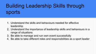 Building Leadership Skills through
sports
1. Understand the skills and behaviours needed for effective
leadership
2. Understand the importance of leadership skills and behaviours in a
range of situations
3. Be able to manage and run own event successfully
4. Be able to take different roles and responsibilities as a sport leader
 