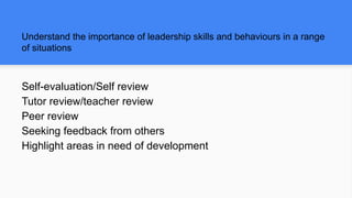 Understand the importance of leadership skills and behaviours in a range
of situations
Self-evaluation/Self review
Tutor review/teacher review
Peer review
Seeking feedback from others
Highlight areas in need of development
 
