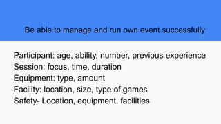 Be able to manage and run own event successfully
Participant: age, ability, number, previous experience
Session: focus, time, duration
Equipment: type, amount
Facility: location, size, type of games
Safety- Location, equipment, facilities
 