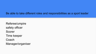 Be able to take different roles and responsibilities as a sport leader
Referee/umpire
safety officer
Scorer
Time keeper
Coach
Manager/organiser
 