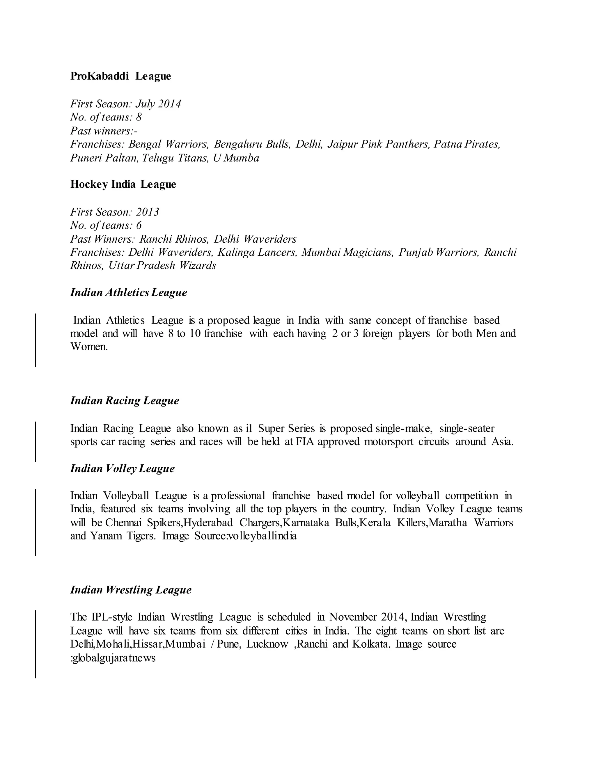 ProKabaddi League
First Season: July 2014
No. of teams: 8
Past winners:-
Franchises: Bengal Warriors, Bengaluru Bulls, Delhi, Jaipur Pink Panthers, Patna Pirates,
Puneri Paltan, Telugu Titans, U Mumba
Hockey India League
First Season: 2013
No. of teams: 6
Past Winners: Ranchi Rhinos, Delhi Waveriders
Franchises: Delhi Waveriders, Kalinga Lancers, Mumbai Magicians, Punjab Warriors, Ranchi
Rhinos, Uttar Pradesh Wizards
Indian Athletics League
Indian Athletics League is a proposed league in India with same concept of franchise based
model and will have 8 to 10 franchise with each having 2 or 3 foreign players for both Men and
Women.
Indian Racing League
Indian Racing League also known as i1 Super Series is proposed single-make, single-seater
sports car racing series and races will be held at FIA approved motorsport circuits around Asia.
Indian Volley League
Indian Volleyball League is a professional franchise based model for volleyball competition in
India, featured six teams involving all the top players in the country. Indian Volley League teams
will be Chennai Spikers,Hyderabad Chargers,Karnataka Bulls,Kerala Killers,Maratha Warriors
and Yanam Tigers. Image Source:volleyballindia
Indian Wrestling League
The IPL-style Indian Wrestling League is scheduled in November 2014, Indian Wrestling
League will have six teams from six different cities in India. The eight teams on short list are
Delhi,Mohali,Hissar,Mumbai / Pune, Lucknow ,Ranchi and Kolkata. Image source
:globalgujaratnews
 