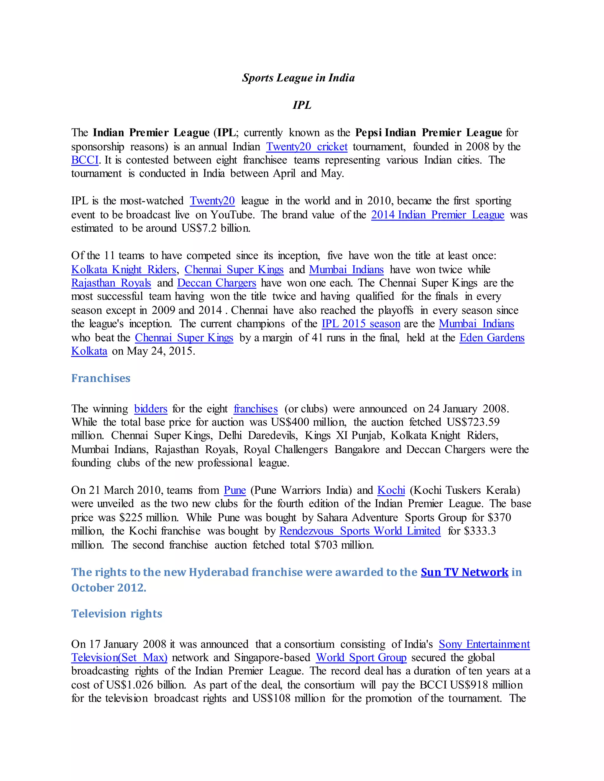 Sports League in India
IPL
The Indian Premier League (IPL; currently known as the Pepsi Indian Premier League for
sponsorship reasons) is an annual Indian Twenty20 cricket tournament, founded in 2008 by the
BCCI. It is contested between eight franchisee teams representing various Indian cities. The
tournament is conducted in India between April and May.
IPL is the most-watched Twenty20 league in the world and in 2010, became the first sporting
event to be broadcast live on YouTube. The brand value of the 2014 Indian Premier League was
estimated to be around US$7.2 billion.
Of the 11 teams to have competed since its inception, five have won the title at least once:
Kolkata Knight Riders, Chennai Super Kings and Mumbai Indians have won twice while
Rajasthan Royals and Deccan Chargers have won one each. The Chennai Super Kings are the
most successful team having won the title twice and having qualified for the finals in every
season except in 2009 and 2014 . Chennai have also reached the playoffs in every season since
the league's inception. The current champions of the IPL 2015 season are the Mumbai Indians
who beat the Chennai Super Kings by a margin of 41 runs in the final, held at the Eden Gardens
Kolkata on May 24, 2015.
Franchises
The winning bidders for the eight franchises (or clubs) were announced on 24 January 2008.
While the total base price for auction was US$400 million, the auction fetched US$723.59
million. Chennai Super Kings, Delhi Daredevils, Kings XI Punjab, Kolkata Knight Riders,
Mumbai Indians, Rajasthan Royals, Royal Challengers Bangalore and Deccan Chargers were the
founding clubs of the new professional league.
On 21 March 2010, teams from Pune (Pune Warriors India) and Kochi (Kochi Tuskers Kerala)
were unveiled as the two new clubs for the fourth edition of the Indian Premier League. The base
price was $225 million. While Pune was bought by Sahara Adventure Sports Group for $370
million, the Kochi franchise was bought by Rendezvous Sports World Limited for $333.3
million. The second franchise auction fetched total $703 million.
The rights to the new Hyderabad franchise were awarded to the Sun TV Network in
October 2012.
Television rights
On 17 January 2008 it was announced that a consortium consisting of India's Sony Entertainment
Television(Set Max) network and Singapore-based World Sport Group secured the global
broadcasting rights of the Indian Premier League. The record deal has a duration of ten years at a
cost of US$1.026 billion. As part of the deal, the consortium will pay the BCCI US$918 million
for the television broadcast rights and US$108 million for the promotion of the tournament. The
 