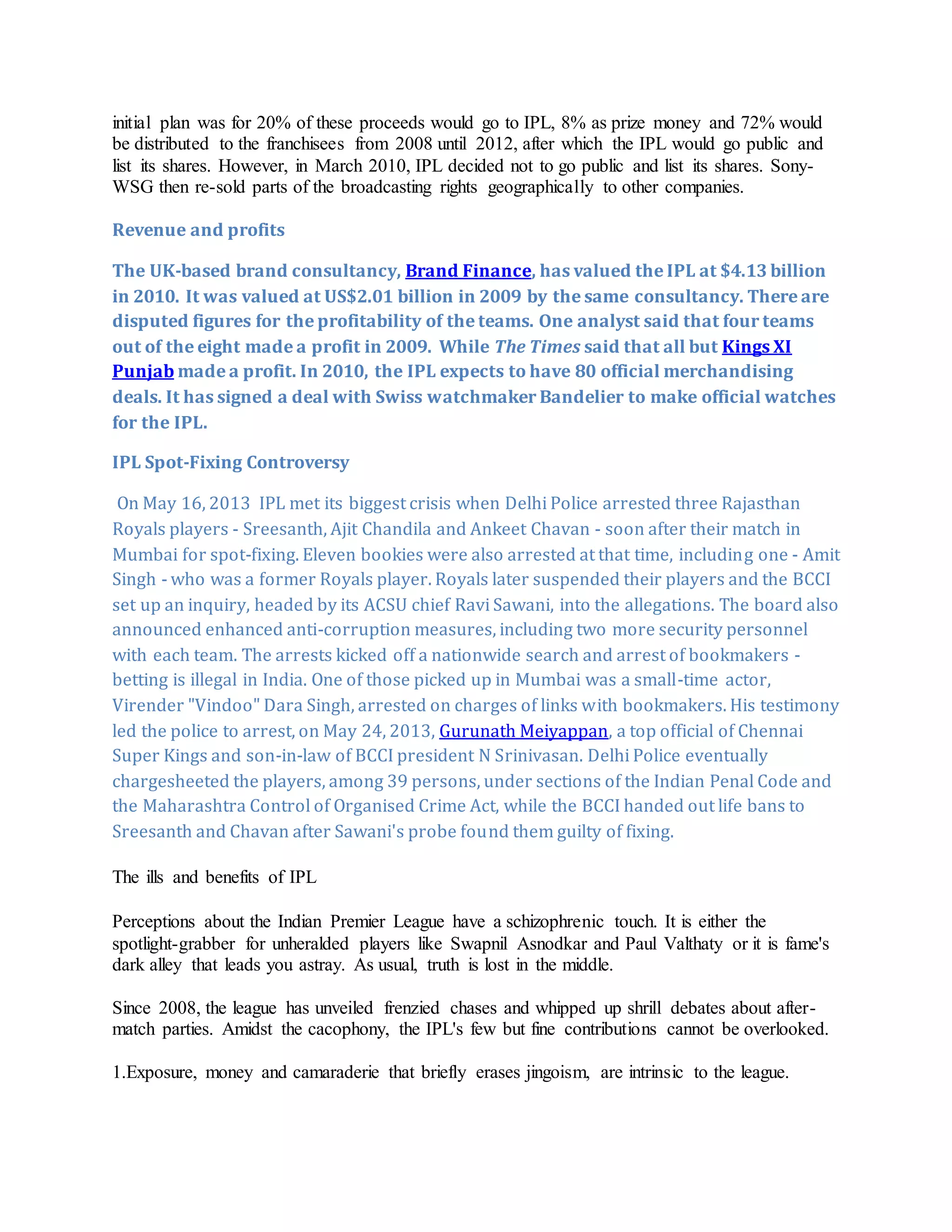 initial plan was for 20% of these proceeds would go to IPL, 8% as prize money and 72% would
be distributed to the franchisees from 2008 until 2012, after which the IPL would go public and
list its shares. However, in March 2010, IPL decided not to go public and list its shares. Sony-
WSG then re-sold parts of the broadcasting rights geographically to other companies.
Revenue and profits
The UK-based brand consultancy, Brand Finance, has valued the IPL at $4.13 billion
in 2010. It was valued at US$2.01 billion in 2009 by the same consultancy. There are
disputed figures for the profitability of the teams. One analyst said that four teams
out of the eight made a profit in 2009. While The Times said that all but Kings XI
Punjab made a profit. In 2010, the IPL expects to have 80 official merchandising
deals. It has signed a deal with Swiss watchmaker Bandelier to make official watches
for the IPL.
IPL Spot-Fixing Controversy
On May 16, 2013 IPL met its biggest crisis when Delhi Police arrested three Rajasthan
Royals players - Sreesanth, Ajit Chandila and Ankeet Chavan - soon after their match in
Mumbai for spot-fixing. Eleven bookies were also arrested at that time, including one - Amit
Singh - who was a former Royals player. Royals later suspended their players and the BCCI
set up an inquiry, headed by its ACSU chief Ravi Sawani, into the allegations. The board also
announced enhanced anti-corruption measures, including two more security personnel
with each team. The arrests kicked off a nationwide search and arrest of bookmakers -
betting is illegal in India. One of those picked up in Mumbai was a small-time actor,
Virender "Vindoo" Dara Singh, arrested on charges of links with bookmakers. His testimony
led the police to arrest, on May 24, 2013, Gurunath Meiyappan, a top official of Chennai
Super Kings and son-in-law of BCCI president N Srinivasan. Delhi Police eventually
chargesheeted the players, among 39 persons, under sections of the Indian Penal Code and
the Maharashtra Control of Organised Crime Act, while the BCCI handed out life bans to
Sreesanth and Chavan after Sawani's probe found them guilty of fixing.
The ills and benefits of IPL
Perceptions about the Indian Premier League have a schizophrenic touch. It is either the
spotlight-grabber for unheralded players like Swapnil Asnodkar and Paul Valthaty or it is fame's
dark alley that leads you astray. As usual, truth is lost in the middle.
Since 2008, the league has unveiled frenzied chases and whipped up shrill debates about after-
match parties. Amidst the cacophony, the IPL's few but fine contributions cannot be overlooked.
1.Exposure, money and camaraderie that briefly erases jingoism, are intrinsic to the league.
 