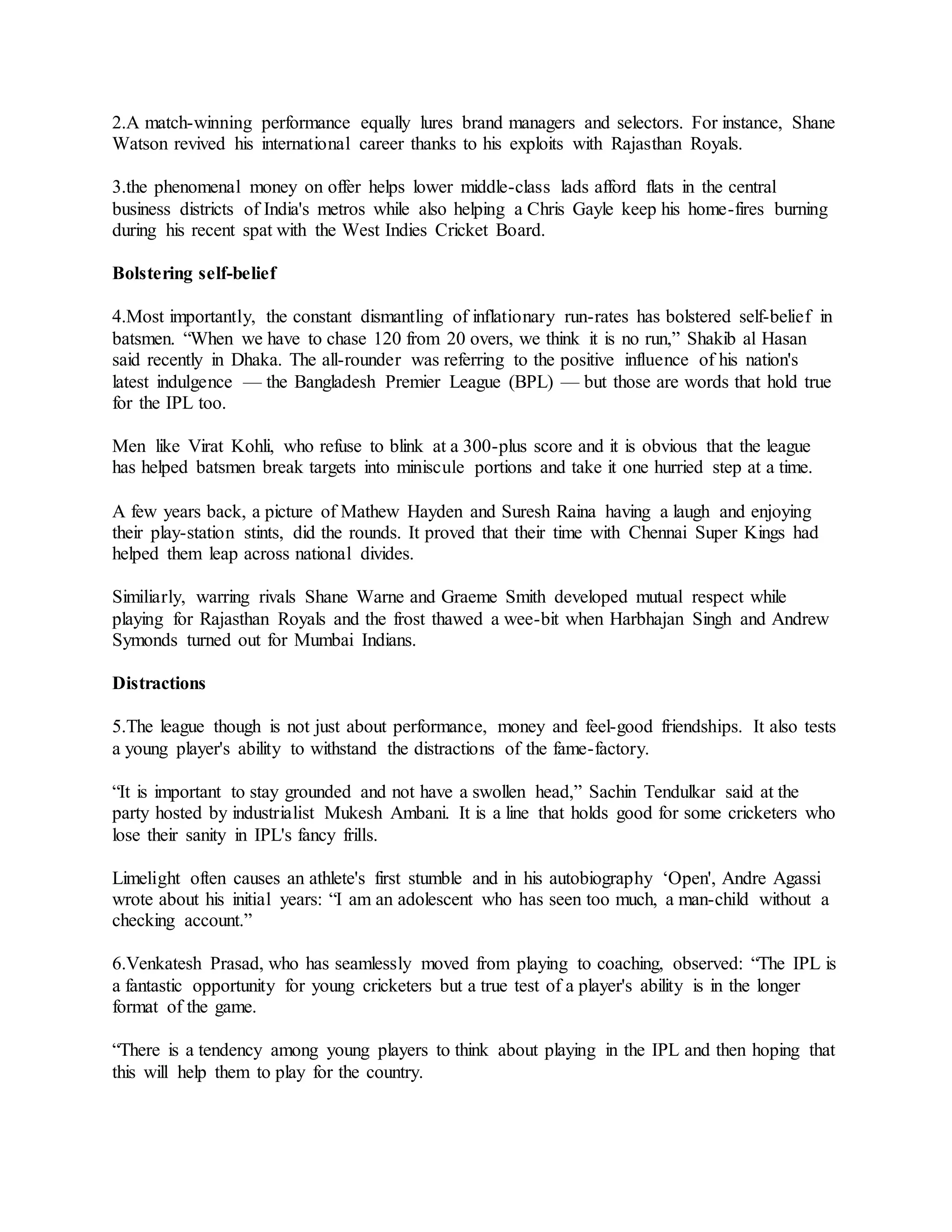 2.A match-winning performance equally lures brand managers and selectors. For instance, Shane
Watson revived his international career thanks to his exploits with Rajasthan Royals.
3.the phenomenal money on offer helps lower middle-class lads afford flats in the central
business districts of India's metros while also helping a Chris Gayle keep his home-fires burning
during his recent spat with the West Indies Cricket Board.
Bolstering self-belief
4.Most importantly, the constant dismantling of inflationary run-rates has bolstered self-belief in
batsmen. “When we have to chase 120 from 20 overs, we think it is no run,” Shakib al Hasan
said recently in Dhaka. The all-rounder was referring to the positive influence of his nation's
latest indulgence — the Bangladesh Premier League (BPL) — but those are words that hold true
for the IPL too.
Men like Virat Kohli, who refuse to blink at a 300-plus score and it is obvious that the league
has helped batsmen break targets into miniscule portions and take it one hurried step at a time.
A few years back, a picture of Mathew Hayden and Suresh Raina having a laugh and enjoying
their play-station stints, did the rounds. It proved that their time with Chennai Super Kings had
helped them leap across national divides.
Similiarly, warring rivals Shane Warne and Graeme Smith developed mutual respect while
playing for Rajasthan Royals and the frost thawed a wee-bit when Harbhajan Singh and Andrew
Symonds turned out for Mumbai Indians.
Distractions
5.The league though is not just about performance, money and feel-good friendships. It also tests
a young player's ability to withstand the distractions of the fame-factory.
“It is important to stay grounded and not have a swollen head,” Sachin Tendulkar said at the
party hosted by industrialist Mukesh Ambani. It is a line that holds good for some cricketers who
lose their sanity in IPL's fancy frills.
Limelight often causes an athlete's first stumble and in his autobiography ‘Open', Andre Agassi
wrote about his initial years: “I am an adolescent who has seen too much, a man-child without a
checking account.”
6.Venkatesh Prasad, who has seamlessly moved from playing to coaching, observed: “The IPL is
a fantastic opportunity for young cricketers but a true test of a player's ability is in the longer
format of the game.
“There is a tendency among young players to think about playing in the IPL and then hoping that
this will help them to play for the country.
 