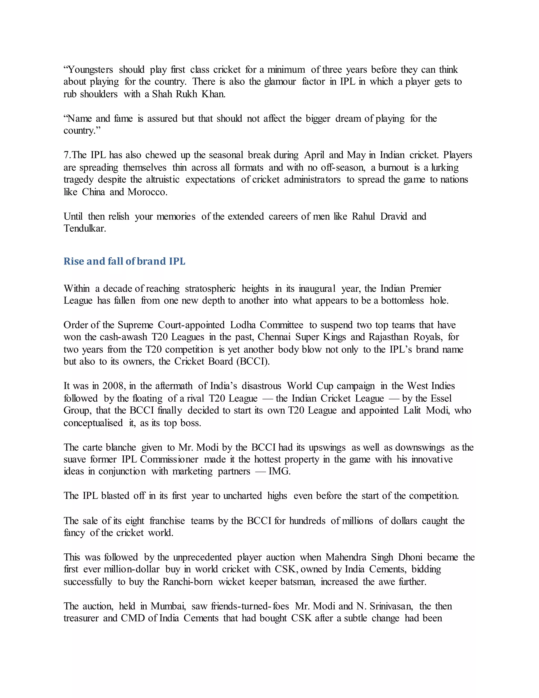 “Youngsters should play first class cricket for a minimum of three years before they can think
about playing for the country. There is also the glamour factor in IPL in which a player gets to
rub shoulders with a Shah Rukh Khan.
“Name and fame is assured but that should not affect the bigger dream of playing for the
country.”
7.The IPL has also chewed up the seasonal break during April and May in Indian cricket. Players
are spreading themselves thin across all formats and with no off-season, a burnout is a lurking
tragedy despite the altruistic expectations of cricket administrators to spread the game to nations
like China and Morocco.
Until then relish your memories of the extended careers of men like Rahul Dravid and
Tendulkar.
Rise and fall of brand IPL
Within a decade of reaching stratospheric heights in its inaugural year, the Indian Premier
League has fallen from one new depth to another into what appears to be a bottomless hole.
Order of the Supreme Court-appointed Lodha Committee to suspend two top teams that have
won the cash-awash T20 Leagues in the past, Chennai Super Kings and Rajasthan Royals, for
two years from the T20 competition is yet another body blow not only to the IPL’s brand name
but also to its owners, the Cricket Board (BCCI).
It was in 2008, in the aftermath of India’s disastrous World Cup campaign in the West Indies
followed by the floating of a rival T20 League — the Indian Cricket League — by the Essel
Group, that the BCCI finally decided to start its own T20 League and appointed Lalit Modi, who
conceptualised it, as its top boss.
The carte blanche given to Mr. Modi by the BCCI had its upswings as well as downswings as the
suave former IPL Commissioner made it the hottest property in the game with his innovative
ideas in conjunction with marketing partners — IMG.
The IPL blasted off in its first year to uncharted highs even before the start of the competition.
The sale of its eight franchise teams by the BCCI for hundreds of millions of dollars caught the
fancy of the cricket world.
This was followed by the unprecedented player auction when Mahendra Singh Dhoni became the
first ever million-dollar buy in world cricket with CSK, owned by India Cements, bidding
successfully to buy the Ranchi-born wicket keeper batsman, increased the awe further.
The auction, held in Mumbai, saw friends-turned-foes Mr. Modi and N. Srinivasan, the then
treasurer and CMD of India Cements that had bought CSK after a subtle change had been
 