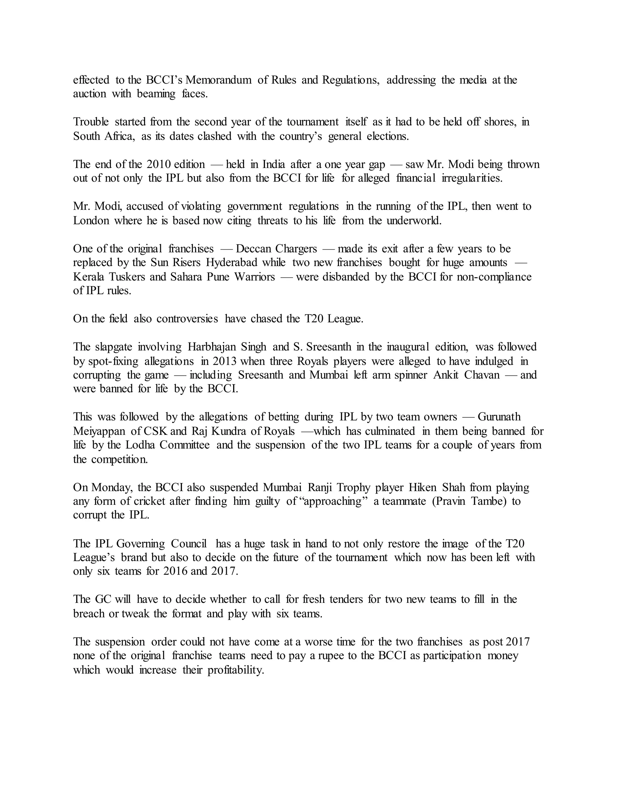 effected to the BCCI’s Memorandum of Rules and Regulations, addressing the media at the
auction with beaming faces.
Trouble started from the second year of the tournament itself as it had to be held off shores, in
South Africa, as its dates clashed with the country’s general elections.
The end of the 2010 edition — held in India after a one year gap — saw Mr. Modi being thrown
out of not only the IPL but also from the BCCI for life for alleged financial irregularities.
Mr. Modi, accused of violating government regulations in the running of the IPL, then went to
London where he is based now citing threats to his life from the underworld.
One of the original franchises — Deccan Chargers — made its exit after a few years to be
replaced by the Sun Risers Hyderabad while two new franchises bought for huge amounts —
Kerala Tuskers and Sahara Pune Warriors — were disbanded by the BCCI for non-compliance
of IPL rules.
On the field also controversies have chased the T20 League.
The slapgate involving Harbhajan Singh and S. Sreesanth in the inaugural edition, was followed
by spot-fixing allegations in 2013 when three Royals players were alleged to have indulged in
corrupting the game — including Sreesanth and Mumbai left arm spinner Ankit Chavan — and
were banned for life by the BCCI.
This was followed by the allegations of betting during IPL by two team owners — Gurunath
Meiyappan of CSK and Raj Kundra of Royals —which has culminated in them being banned for
life by the Lodha Committee and the suspension of the two IPL teams for a couple of years from
the competition.
On Monday, the BCCI also suspended Mumbai Ranji Trophy player Hiken Shah from playing
any form of cricket after finding him guilty of “approaching” a teammate (Pravin Tambe) to
corrupt the IPL.
The IPL Governing Council has a huge task in hand to not only restore the image of the T20
League’s brand but also to decide on the future of the tournament which now has been left with
only six teams for 2016 and 2017.
The GC will have to decide whether to call for fresh tenders for two new teams to fill in the
breach or tweak the format and play with six teams.
The suspension order could not have come at a worse time for the two franchises as post 2017
none of the original franchise teams need to pay a rupee to the BCCI as participation money
which would increase their profitability.
 