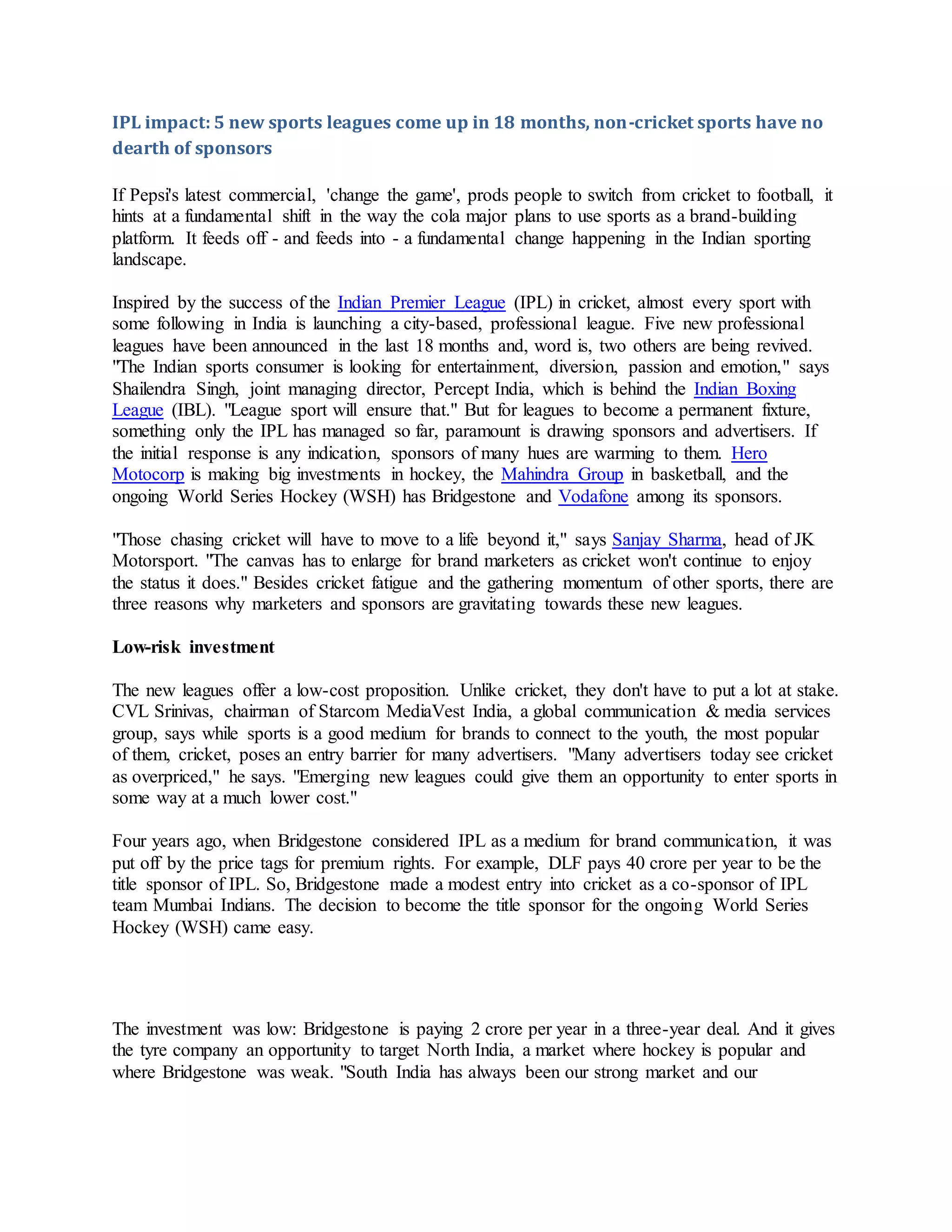 IPL impact: 5 new sports leagues come up in 18 months, non-cricket sports have no
dearth of sponsors
If Pepsi's latest commercial, 'change the game', prods people to switch from cricket to football, it
hints at a fundamental shift in the way the cola major plans to use sports as a brand-building
platform. It feeds off - and feeds into - a fundamental change happening in the Indian sporting
landscape.
Inspired by the success of the Indian Premier League (IPL) in cricket, almost every sport with
some following in India is launching a city-based, professional league. Five new professional
leagues have been announced in the last 18 months and, word is, two others are being revived.
"The Indian sports consumer is looking for entertainment, diversion, passion and emotion," says
Shailendra Singh, joint managing director, Percept India, which is behind the Indian Boxing
League (IBL). "League sport will ensure that." But for leagues to become a permanent fixture,
something only the IPL has managed so far, paramount is drawing sponsors and advertisers. If
the initial response is any indication, sponsors of many hues are warming to them. Hero
Motocorp is making big investments in hockey, the Mahindra Group in basketball, and the
ongoing World Series Hockey (WSH) has Bridgestone and Vodafone among its sponsors.
"Those chasing cricket will have to move to a life beyond it," says Sanjay Sharma, head of JK
Motorsport. "The canvas has to enlarge for brand marketers as cricket won't continue to enjoy
the status it does." Besides cricket fatigue and the gathering momentum of other sports, there are
three reasons why marketers and sponsors are gravitating towards these new leagues.
Low-risk investment
The new leagues offer a low-cost proposition. Unlike cricket, they don't have to put a lot at stake.
CVL Srinivas, chairman of Starcom MediaVest India, a global communication & media services
group, says while sports is a good medium for brands to connect to the youth, the most popular
of them, cricket, poses an entry barrier for many advertisers. "Many advertisers today see cricket
as overpriced," he says. "Emerging new leagues could give them an opportunity to enter sports in
some way at a much lower cost."
Four years ago, when Bridgestone considered IPL as a medium for brand communication, it was
put off by the price tags for premium rights. For example, DLF pays 40 crore per year to be the
title sponsor of IPL. So, Bridgestone made a modest entry into cricket as a co-sponsor of IPL
team Mumbai Indians. The decision to become the title sponsor for the ongoing World Series
Hockey (WSH) came easy.
The investment was low: Bridgestone is paying 2 crore per year in a three-year deal. And it gives
the tyre company an opportunity to target North India, a market where hockey is popular and
where Bridgestone was weak. "South India has always been our strong market and our
 