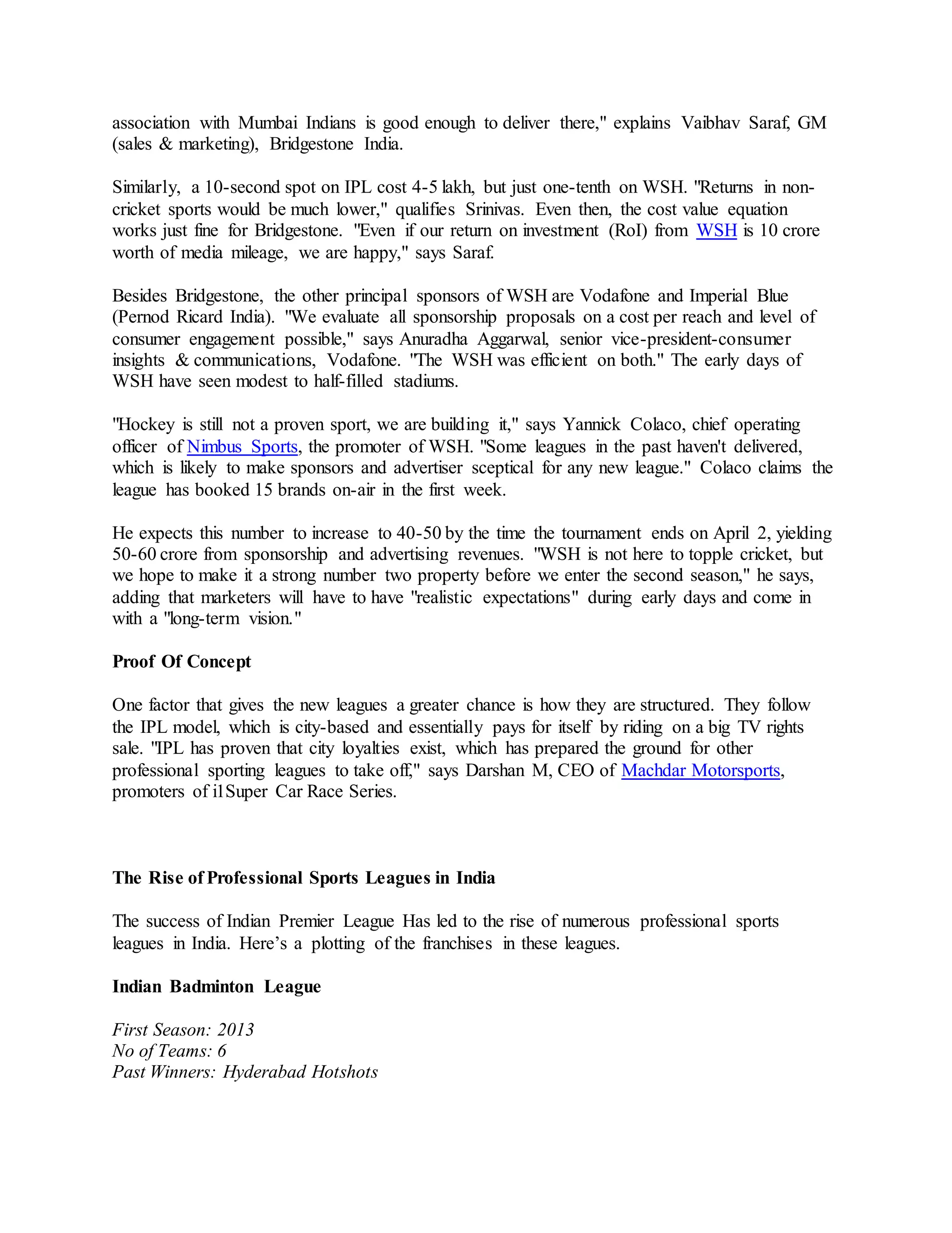 association with Mumbai Indians is good enough to deliver there," explains Vaibhav Saraf, GM
(sales & marketing), Bridgestone India.
Similarly, a 10-second spot on IPL cost 4-5 lakh, but just one-tenth on WSH. "Returns in non-
cricket sports would be much lower," qualifies Srinivas. Even then, the cost value equation
works just fine for Bridgestone. "Even if our return on investment (RoI) from WSH is 10 crore
worth of media mileage, we are happy," says Saraf.
Besides Bridgestone, the other principal sponsors of WSH are Vodafone and Imperial Blue
(Pernod Ricard India). "We evaluate all sponsorship proposals on a cost per reach and level of
consumer engagement possible," says Anuradha Aggarwal, senior vice-president-consumer
insights & communications, Vodafone. "The WSH was efficient on both." The early days of
WSH have seen modest to half-filled stadiums.
"Hockey is still not a proven sport, we are building it," says Yannick Colaco, chief operating
officer of Nimbus Sports, the promoter of WSH. "Some leagues in the past haven't delivered,
which is likely to make sponsors and advertiser sceptical for any new league." Colaco claims the
league has booked 15 brands on-air in the first week.
He expects this number to increase to 40-50 by the time the tournament ends on April 2, yielding
50-60 crore from sponsorship and advertising revenues. "WSH is not here to topple cricket, but
we hope to make it a strong number two property before we enter the second season," he says,
adding that marketers will have to have "realistic expectations" during early days and come in
with a "long-term vision."
Proof Of Concept
One factor that gives the new leagues a greater chance is how they are structured. They follow
the IPL model, which is city-based and essentially pays for itself by riding on a big TV rights
sale. "IPL has proven that city loyalties exist, which has prepared the ground for other
professional sporting leagues to take off," says Darshan M, CEO of Machdar Motorsports,
promoters of i1Super Car Race Series.
The Rise of Professional Sports Leagues in India
The success of Indian Premier League Has led to the rise of numerous professional sports
leagues in India. Here’s a plotting of the franchises in these leagues.
Indian Badminton League
First Season: 2013
No of Teams: 6
Past Winners: Hyderabad Hotshots
 