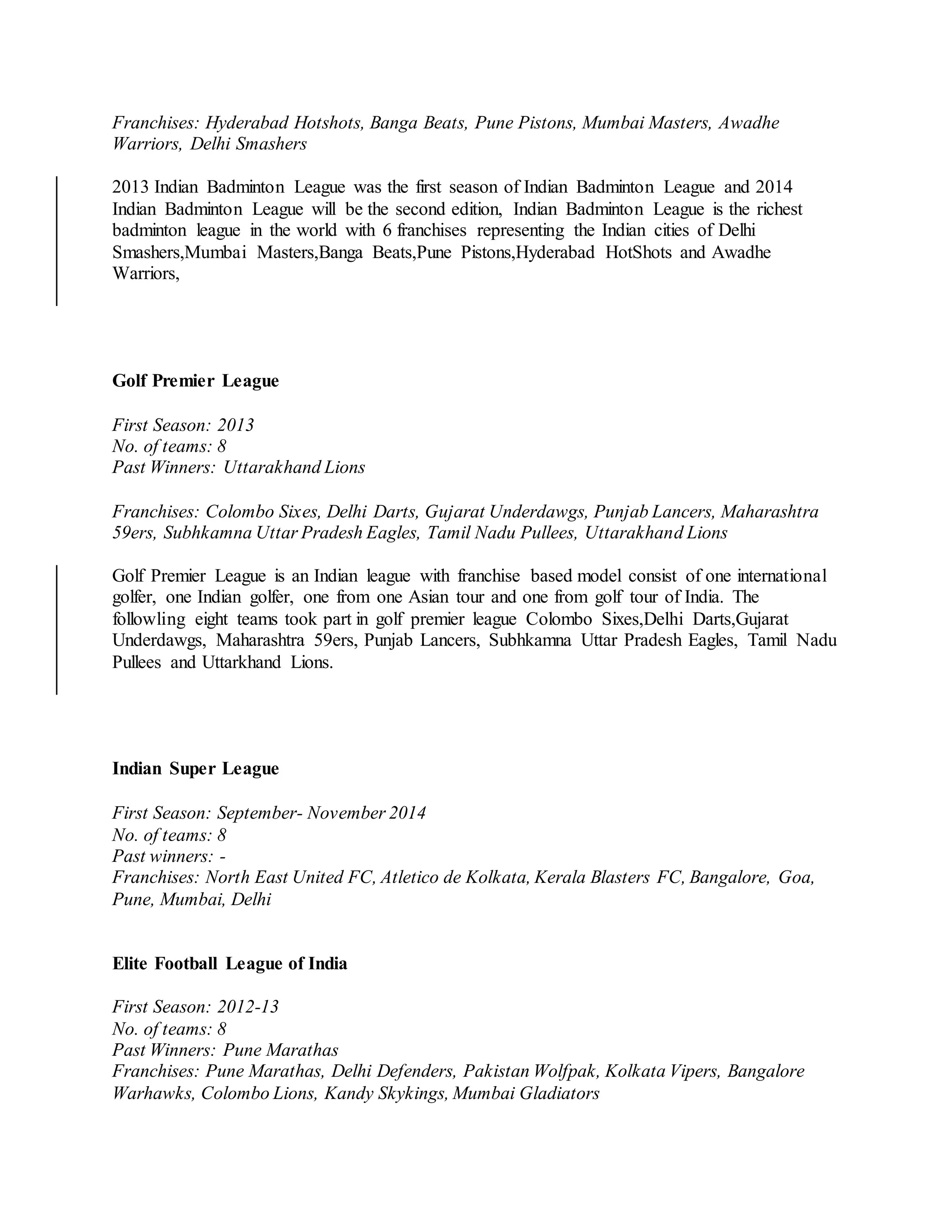 Franchises: Hyderabad Hotshots, Banga Beats, Pune Pistons, Mumbai Masters, Awadhe
Warriors, Delhi Smashers
2013 Indian Badminton League was the first season of Indian Badminton League and 2014
Indian Badminton League will be the second edition, Indian Badminton League is the richest
badminton league in the world with 6 franchises representing the Indian cities of Delhi
Smashers,Mumbai Masters,Banga Beats,Pune Pistons,Hyderabad HotShots and Awadhe
Warriors,
Golf Premier League
First Season: 2013
No. of teams: 8
Past Winners: Uttarakhand Lions
Franchises: Colombo Sixes, Delhi Darts, Gujarat Underdawgs, Punjab Lancers, Maharashtra
59ers, Subhkamna Uttar Pradesh Eagles, Tamil Nadu Pullees, Uttarakhand Lions
Golf Premier League is an Indian league with franchise based model consist of one international
golfer, one Indian golfer, one from one Asian tour and one from golf tour of India. The
followling eight teams took part in golf premier league Colombo Sixes,Delhi Darts,Gujarat
Underdawgs, Maharashtra 59ers, Punjab Lancers, Subhkamna Uttar Pradesh Eagles, Tamil Nadu
Pullees and Uttarkhand Lions.
Indian Super League
First Season: September- November 2014
No. of teams: 8
Past winners: -
Franchises: North East United FC, Atletico de Kolkata, Kerala Blasters FC, Bangalore, Goa,
Pune, Mumbai, Delhi
Elite Football League of India
First Season: 2012-13
No. of teams: 8
Past Winners: Pune Marathas
Franchises: Pune Marathas, Delhi Defenders, Pakistan Wolfpak, Kolkata Vipers, Bangalore
Warhawks, Colombo Lions, Kandy Skykings, Mumbai Gladiators
 