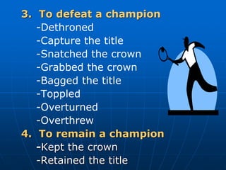 3. To defeat a champion
-Dethroned
-Capture the title
-Snatched the crown
-Grabbed the crown
-Bagged the title
-Toppled
-Overturned
-Overthrew
4. To remain a champion
-Kept the crown
-Retained the title
 