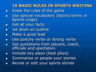 10 BASIC RULES IN SPORTS WRITING
 Know the rules of the game
 Use special vocabulary (Sports terms or
Sports Lingo)
 Get all your facts
 Jot down an outline
 Make a good lead
 Use punchy verbs or strong verbs
 Get quotations from players, coach,
officials and spectators
 Include key plays (best plays)
 Summarize or people your stories
 Revise or edit your sports stories
 