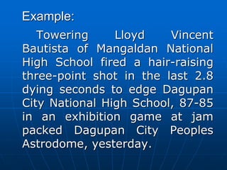 Example:
Towering Lloyd Vincent
Bautista of Mangaldan National
High School fired a hair-raising
three-point shot in the last 2.8
dying seconds to edge Dagupan
City National High School, 87-85
in an exhibition game at jam
packed Dagupan City Peoples
Astrodome, yesterday.
 