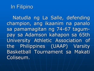 In Filipino
Natudla ng La Salle, defending
champion, ang ikaanim na panalo
sa pamamagitan ng 74-67 tagum-
pay sa Adamson kahapon sa 65th
University Athletic Association of
the Philippines (UAAP) Varsity
Basketball Tournament sa Makati
Coliseum.
 