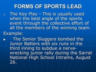 FORMS OF SPORTS LEAD
1. The Key Play - This is usually used
when the best angle of the sports
event through the collective effort of
all the members of the winning team.
Example:
 The Senior Sluggers bombed the
Junior Batters with six runs in the
third inning to subdue a nerve-
wrecking junior rally during the Sarrat
National High School Intrams, August
26.
 