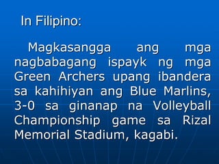 In Filipino:
Magkasangga ang mga
nagbabagang ispayk ng mga
Green Archers upang ibandera
sa kahihiyan ang Blue Marlins,
3-0 sa ginanap na Volleyball
Championship game sa Rizal
Memorial Stadium, kagabi.
 