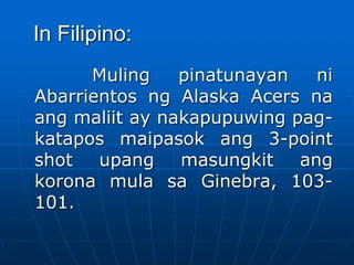 In Filipino:
Muling pinatunayan ni
Abarrientos ng Alaska Acers na
ang maliit ay nakapupuwing pag-
katapos maipasok ang 3-point
shot upang masungkit ang
korona mula sa Ginebra, 103-
101.
 