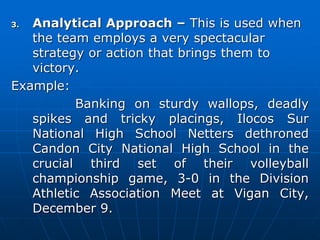 3. Analytical Approach – This is used when
the team employs a very spectacular
strategy or action that brings them to
victory.
Example:
Banking on sturdy wallops, deadly
spikes and tricky placings, Ilocos Sur
National High School Netters dethroned
Candon City National High School in the
crucial third set of their volleyball
championship game, 3-0 in the Division
Athletic Association Meet at Vigan City,
December 9.
 