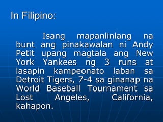 In Filipino:
Isang mapanlinlang na
bunt ang pinakawalan ni Andy
Petit upang magtala ang New
York Yankees ng 3 runs at
lasapin kampeonato laban sa
Detroit Tigers, 7-4 sa ginanap na
World Baseball Tournament sa
Lost Angeles, California,
kahapon.
 