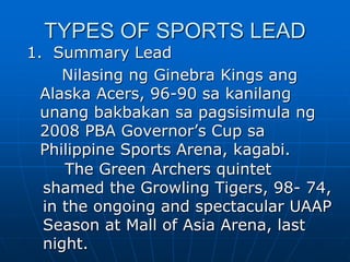 TYPES OF SPORTS LEAD
1. Summary Lead
Nilasing ng Ginebra Kings ang
Alaska Acers, 96-90 sa kanilang
unang bakbakan sa pagsisimula ng
2008 PBA Governor’s Cup sa
Philippine Sports Arena, kagabi.
The Green Archers quintet
shamed the Growling Tigers, 98- 74,
in the ongoing and spectacular UAAP
Season at Mall of Asia Arena, last
night.
 