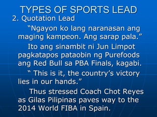TYPES OF SPORTS LEAD
2. Quotation Lead
“Ngayon ko lang naranasan ang
maging kampeon. Ang sarap pala.”
Ito ang sinambit ni Jun Limpot
pagkatapos pataobin ng Purefoods
ang Red Bull sa PBA Finals, kagabi.
“ This is it, the country’s victory
lies in our hands.”
Thus stressed Coach Chot Reyes
as Gilas Pilipinas paves way to the
2014 World FIBA in Spain.
 