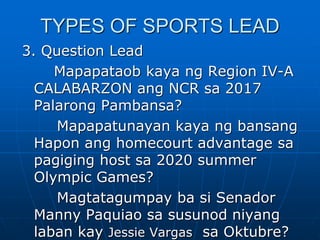 TYPES OF SPORTS LEAD
3. Question Lead
Mapapataob kaya ng Region IV-A
CALABARZON ang NCR sa 2017
Palarong Pambansa?
Mapapatunayan kaya ng bansang
Hapon ang homecourt advantage sa
pagiging host sa 2020 summer
Olympic Games?
Magtatagumpay ba si Senador
Manny Paquiao sa susunod niyang
laban kay Jessie Vargas sa Oktubre?
 