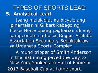 TYPES OF SPORTS LEAD
5. Analytical Lead
Isang malakidlat na bicycle ang
ipinamalas ni Gilbert Rabago ng
Ilocos Norte upang pagharian uli ang
kampeonato sa Ilocos Region Athletic
Association Secondary Sepaktakraw
sa Urdaneta Sports Complex.
A round tripper of Smith Anderson
in the last inning paved the way to
New York Yankees to Hall of Fame in
2013 Baseball Cup at home court.
 