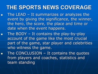 THE SPORTS NEWS COVERAGE
 The LEAD – It summarizes or analyzes the
event by giving the significance, the winner,
the hero, the score, the place and time or
date when the event happens.
 The BODY – It contains the play-by-play
account of the game like the most crucial
part of the game, star player and celebrities
who witness the game.
 The CONCLUSION – It contains the quotes
from players and coaches, statistics and
team standing
 