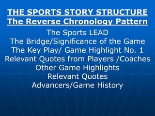THE SPORTS STORY STRUCTURE
The Reverse Chronology Pattern
The Sports LEAD
The Bridge/Significance of the Game
The Key Play/ Game Highlight No. 1
Relevant Quotes from Players /Coaches
Other Game Highlights
Relevant Quotes
Advancers/Game History
 