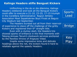 Kalinga Headers stifle Benguet Kickers
Unflinching in the do or die dilemma, Kalinga
Headers clobbered and took all the Benguet Kickers
could offer to execute a 21-10, 23-25, 17-15 triumph
in the Cordillera Administrative Region Athletic
Association Meet Sepaktakraw Boys Finals at Baguio
City Stadium last September.
The Headers bursted out all from their reservoir
of experience to stave off the challenge of the gritty
Kickers and registered their 6th straight title.
Even with a clumsy start, the Headers trio
showed sparks of brilliance in the final moments with
Tekong Amiyao Tarum’s clockwork services anchored
by the flawless throws of Angayao Vidad.
Inspite some impressive kicks and delicate
headings above the net, the kickers found it hard to
retaliate against the speedy Headers.
Sports
Lead
Bridge
Key
Play
 
