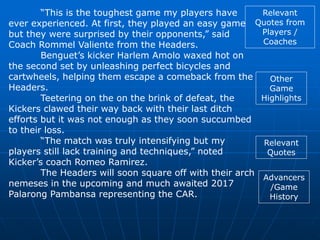 “This is the toughest game my players have
ever experienced. At first, they played an easy game
but they were surprised by their opponents,” said
Coach Rommel Valiente from the Headers.
Benguet’s kicker Harlem Amolo waxed hot on
the second set by unleashing perfect bicycles and
cartwheels, helping them escape a comeback from the
Headers.
Teetering on the on the brink of defeat, the
Kickers clawed their way back with their last ditch
efforts but it was not enough as they soon succumbed
to their loss.
“The match was truly intensifying but my
players still lack training and techniques,” noted
Kicker’s coach Romeo Ramirez.
The Headers will soon square off with their arch
nemeses in the upcoming and much awaited 2017
Palarong Pambansa representing the CAR.
Relevant
Quotes from
Players /
Coaches
Other
Game
Highlights
Relevant
Quotes
Advancers
/Game
History
 