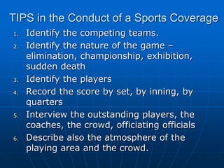 TIPS in the Conduct of a Sports Coverage
1. Identify the competing teams.
2. Identify the nature of the game –
elimination, championship, exhibition,
sudden death
3. Identify the players
4. Record the score by set, by inning, by
quarters
5. Interview the outstanding players, the
coaches, the crowd, officiating officials
6. Describe also the atmosphere of the
playing area and the crowd.
 