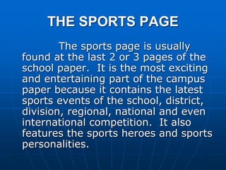 THE SPORTS PAGE
The sports page is usually
found at the last 2 or 3 pages of the
school paper. It is the most exciting
and entertaining part of the campus
paper because it contains the latest
sports events of the school, district,
division, regional, national and even
international competition. It also
features the sports heroes and sports
personalities.
 