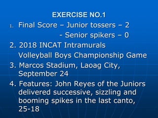 EXERCISE NO.1
1. Final Score – Junior tossers – 2
- Senior spikers – 0
2. 2018 INCAT Intramurals
Volleyball Boys Championship Game
3. Marcos Stadium, Laoag City,
September 24
4. Features: John Reyes of the Juniors
delivered successive, sizzling and
booming spikes in the last canto,
25-18
 