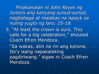 Pinakawalan ni John Reyes ng
Juniors ang kanyang sunud-sunod,
nagbabaga at malakas na ispayk sa
huling yugto ng laro. 25-18.
5. “At least the crown is ours. This
calls for a big celebration,” shouted
Coach Efren Mendoza.
“Sa wakas, atin na rin ang korona.
Ito’y isang napakalaking
pagdiriwang.” sigaw ni Coach Efren
Mendoza.
 
