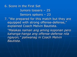 6. Score in the First Set
Juniors tossers – 25
Seniors spikers – 23
7. “We prepared for this match but they are
equipped with strong offense-defense,”
explained Coach Melvin Bautista.
“Malakas naman ang aming koponan pero
kahanga-hanga ang offense-defense nila
ngayon,” paliwanag ni Coach Melvin
Bautista.
 